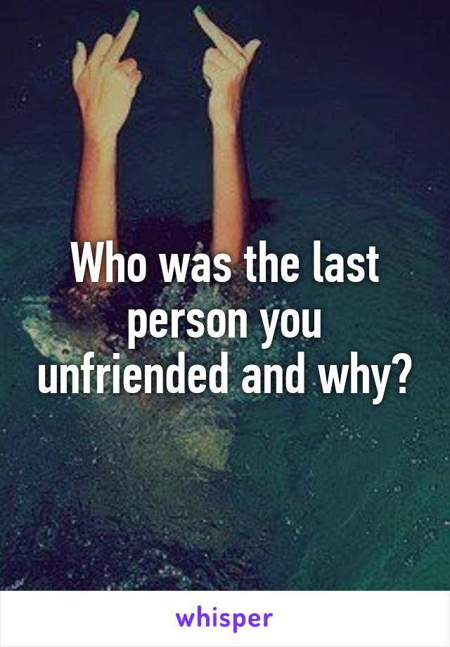 Who was the last person you unfriended and why?