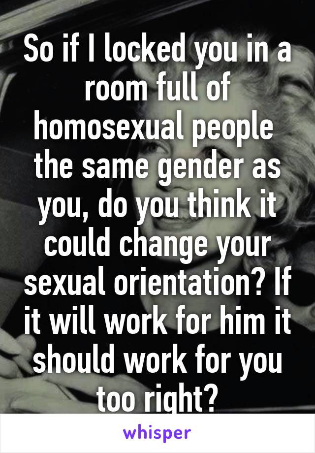 So if I locked you in a room full of homosexual people  the same gender as you, do you think it could change your sexual orientation? If it will work for him it should work for you too right?