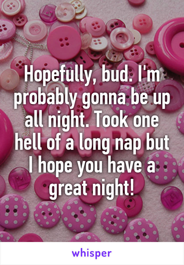 Hopefully, bud. I'm probably gonna be up all night. Took one hell of a long nap but I hope you have a great night!