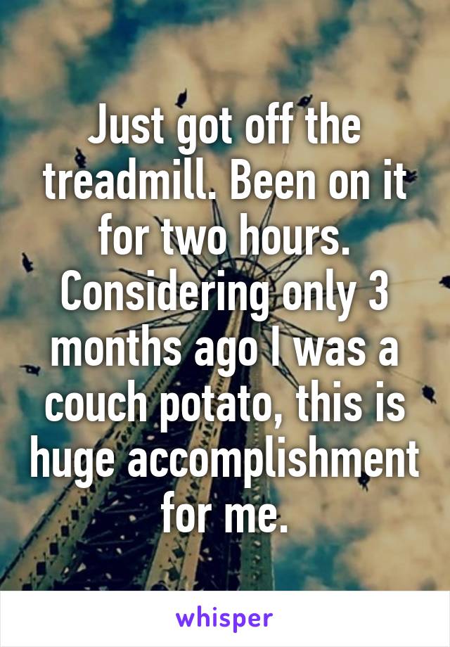 Just got off the treadmill. Been on it for two hours. Considering only 3 months ago I was a couch potato, this is huge accomplishment for me.