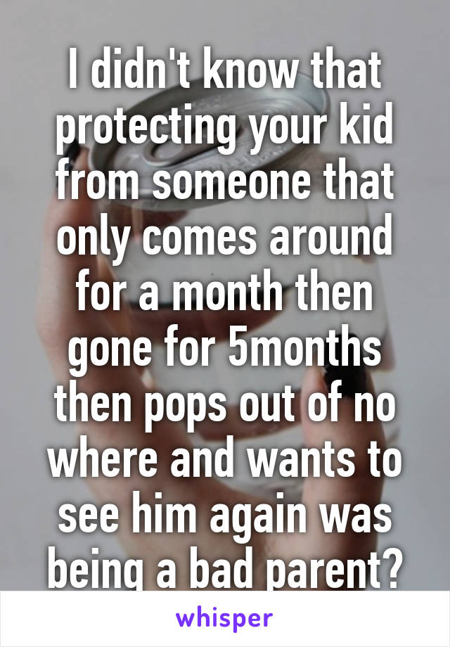 I didn't know that protecting your kid from someone that only comes around for a month then gone for 5months then pops out of no where and wants to see him again was being a bad parent?