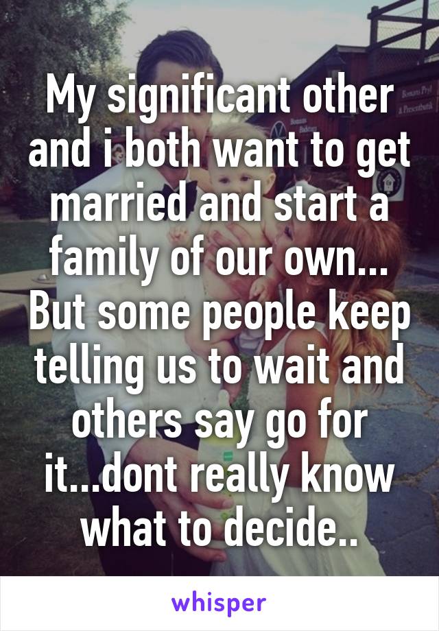 My significant other and i both want to get married and start a family of our own... But some people keep telling us to wait and others say go for it...dont really know what to decide..