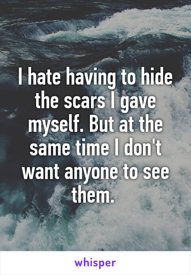 I hate having to hide the scars I gave myself. But at the same time I don't want anyone to see them. 