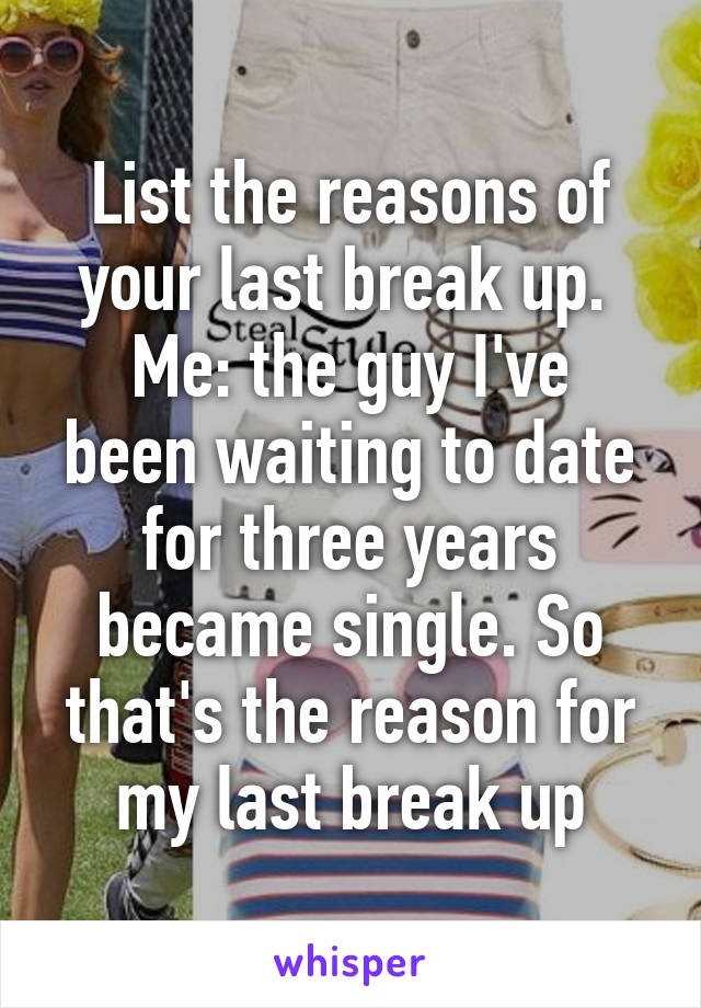 List the reasons of your last break up. 
Me: the guy I've been waiting to date for three years became single. So that's the reason for my last break up