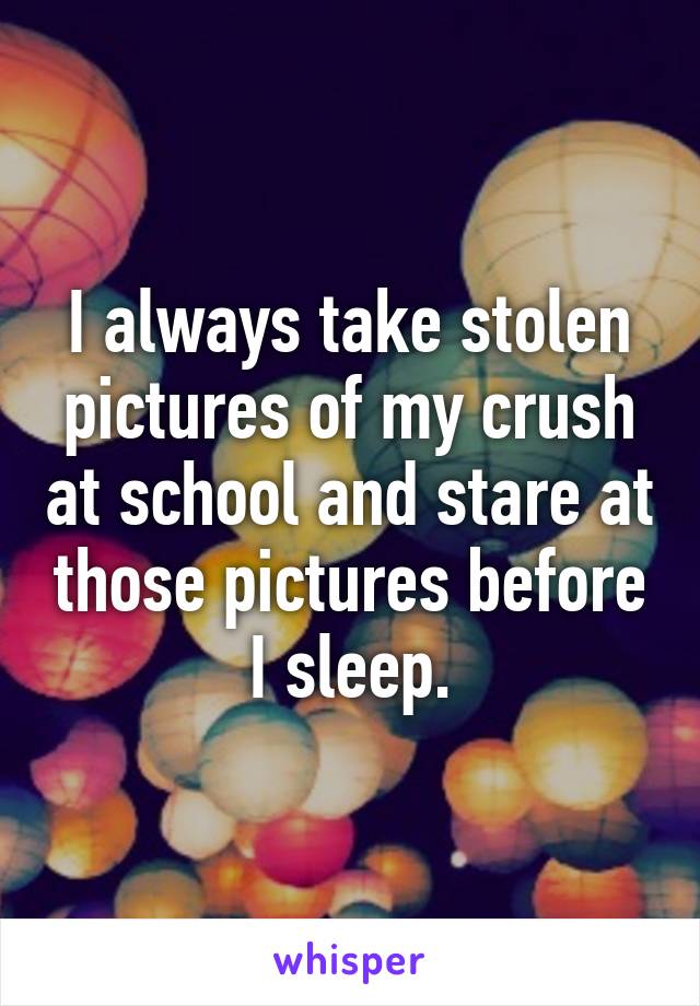 I always take stolen pictures of my crush at school and stare at those pictures before I sleep.