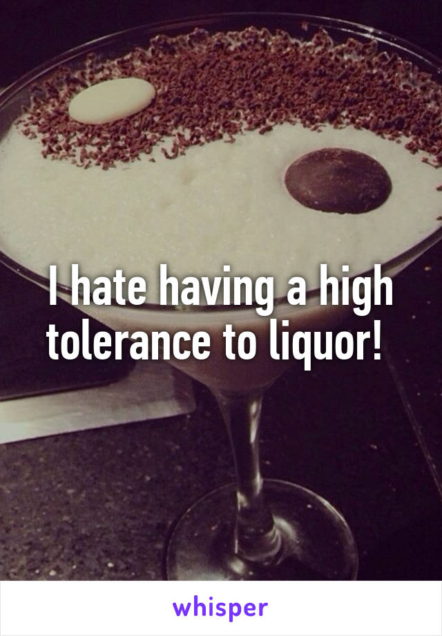 I hate having a high tolerance to liquor! 