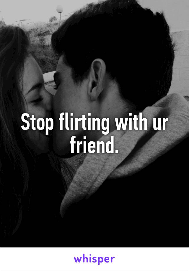 Stop flirting with ur friend.