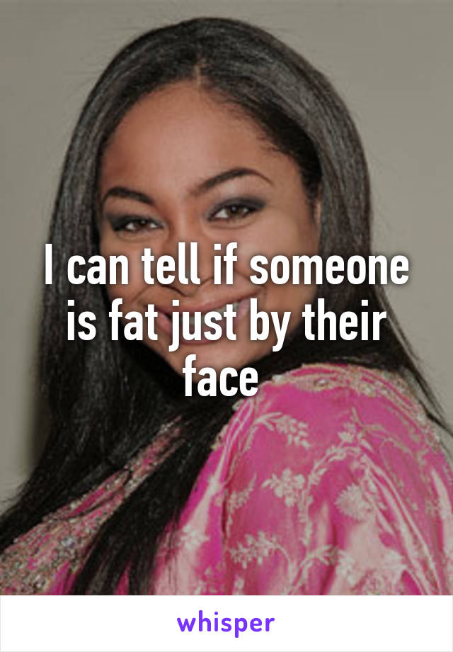 I can tell if someone is fat just by their face 