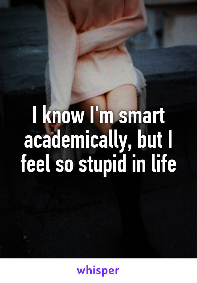 I know I'm smart academically, but I feel so stupid in life