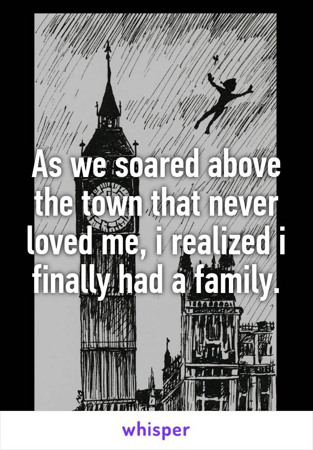 As we soared above the town that never loved me, i realized i finally had a family.