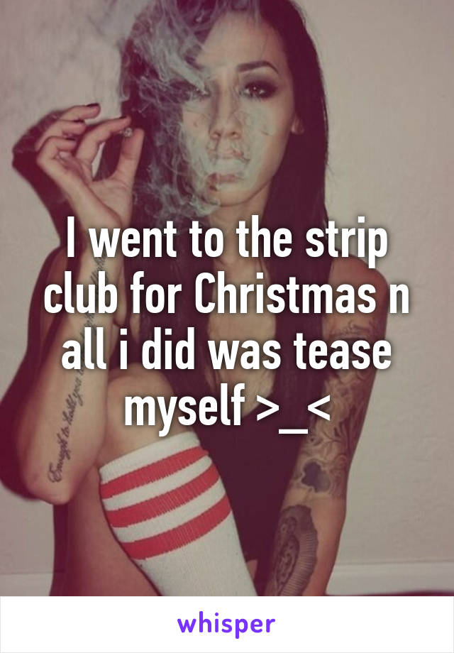 I went to the strip club for Christmas n all i did was tease myself >_<