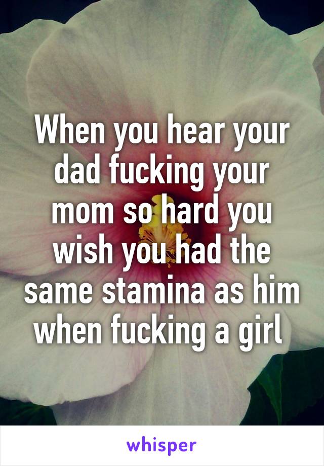 When you hear your dad fucking your mom so hard you wish you had the same stamina as him when fucking a girl 