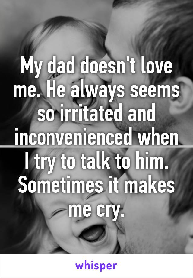 My dad doesn't love me. He always seems so irritated and inconvenienced when I try to talk to him. Sometimes it makes me cry.