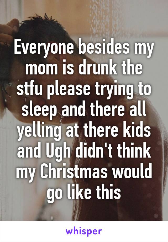 Everyone besides my mom is drunk the stfu please trying to sleep and there all yelling at there kids and Ugh didn't think my Christmas would go like this