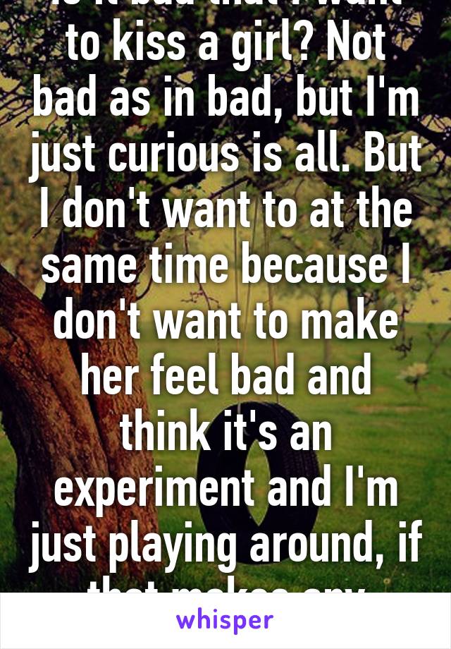 Is it bad that I want to kiss a girl? Not bad as in bad, but I'm just curious is all. But I don't want to at the same time because I don't want to make her feel bad and think it's an experiment and I'm just playing around, if that makes any sense.