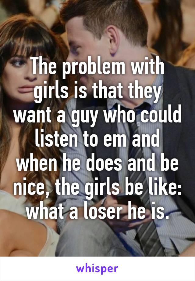 The problem with girls is that they want a guy who could listen to em and when he does and be nice, the girls be like: what a loser he is.