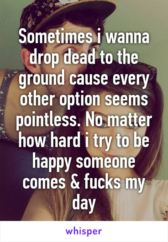 Sometimes i wanna drop dead to the ground cause every other option seems pointless. No matter how hard i try to be happy someone comes & fucks my day