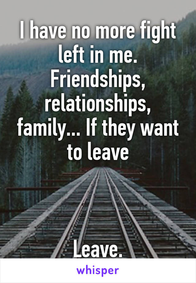 I have no more fight left in me. Friendships, relationships, family... If they want to leave



Leave.