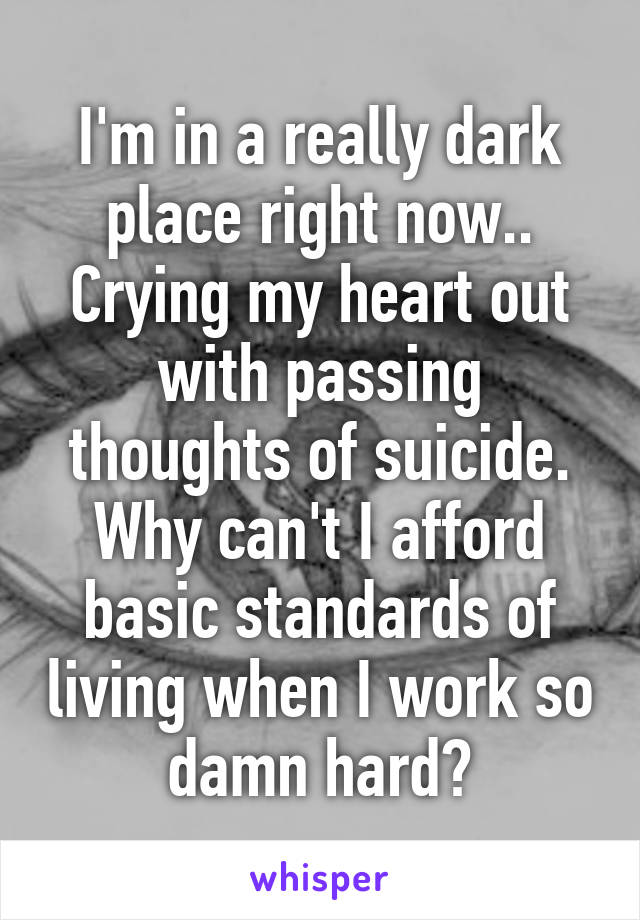 I'm in a really dark place right now.. Crying my heart out with passing thoughts of suicide. Why can't I afford basic standards of living when I work so damn hard?