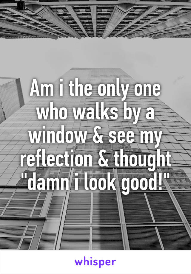 Am i the only one who walks by a window & see my reflection & thought "damn i look good!"