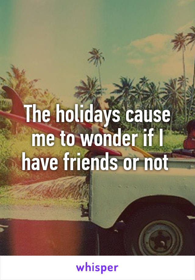 The holidays cause me to wonder if I have friends or not 