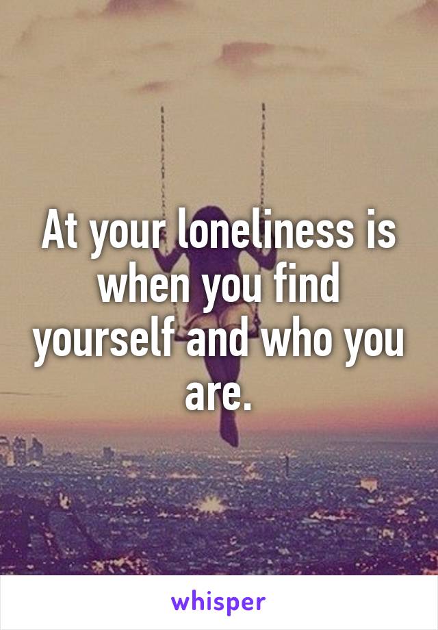 At your loneliness is when you find yourself and who you are.