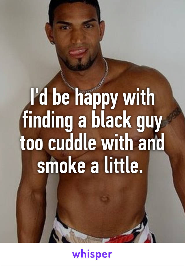 I'd be happy with finding a black guy too cuddle with and smoke a little. 