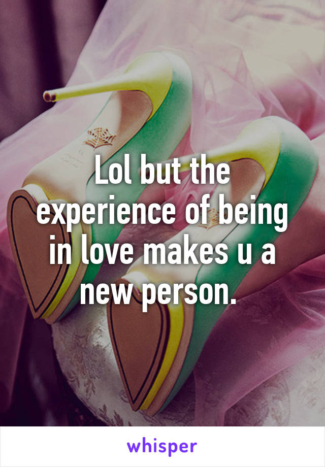 Lol but the experience of being in love makes u a new person. 