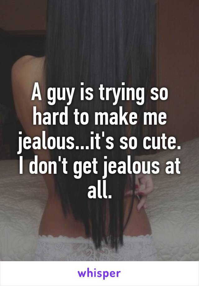 A guy is trying so hard to make me jealous...it's so cute. I don't get jealous at all.