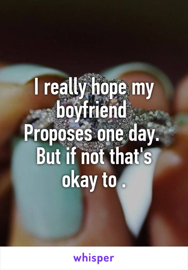 I really hope my boyfriend 
Proposes one day. 
But if not that's okay to .