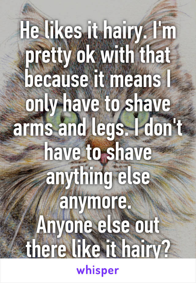 He likes it hairy. I'm pretty ok with that because it means I only have to shave arms and legs. I don't have to shave anything else anymore. 
Anyone else out there like it hairy?