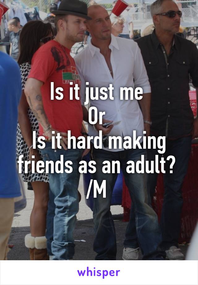 Is it just me 
Or 
Is it hard making friends as an adult? 
/M 