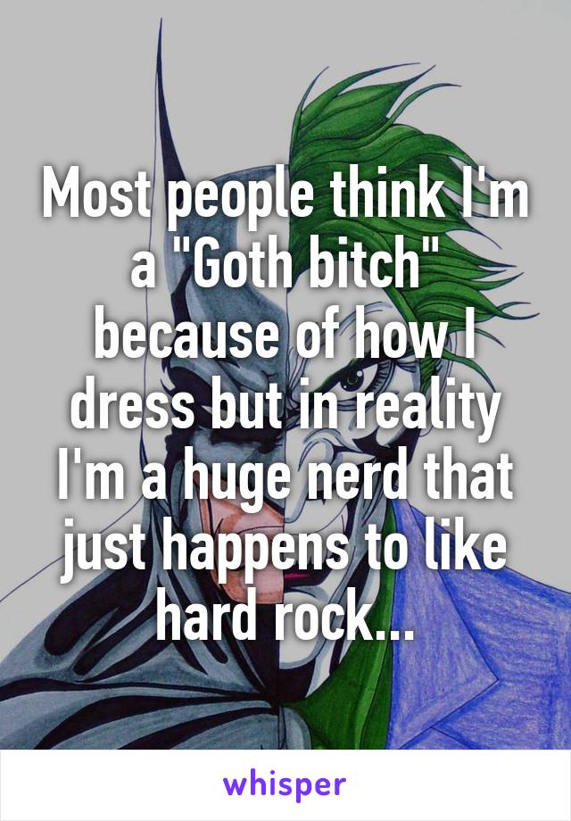 Most people think I'm a "Goth bitch" because of how I dress but in reality I'm a huge nerd that just happens to like hard rock...