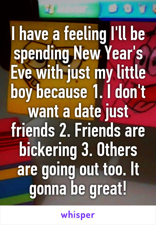 I have a feeling I'll be spending New Year's Eve with just my little boy because 1. I don't want a date just friends 2. Friends are bickering 3. Others are going out too. It gonna be great!