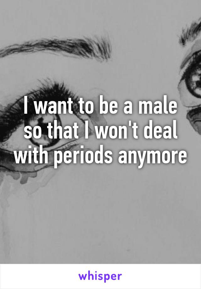 I want to be a male so that I won't deal with periods anymore 