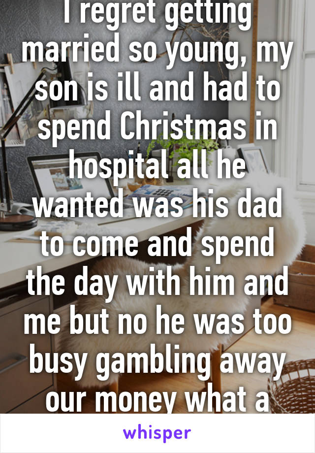 I regret getting married so young, my son is ill and had to spend Christmas in hospital all he wanted was his dad to come and spend the day with him and me but no he was too busy gambling away our money what a great day f21