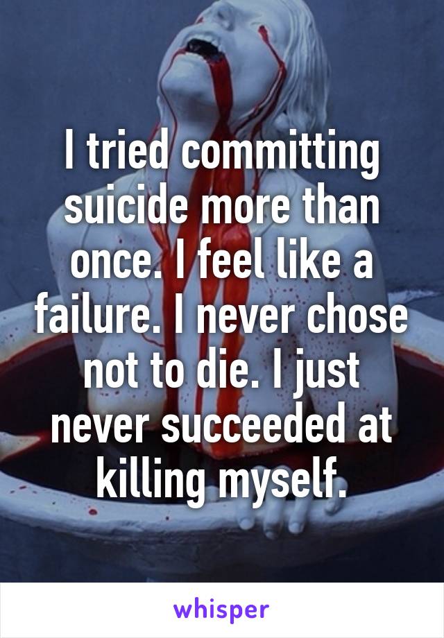 I tried committing suicide more than once. I feel like a failure. I never chose not to die. I just never succeeded at killing myself.