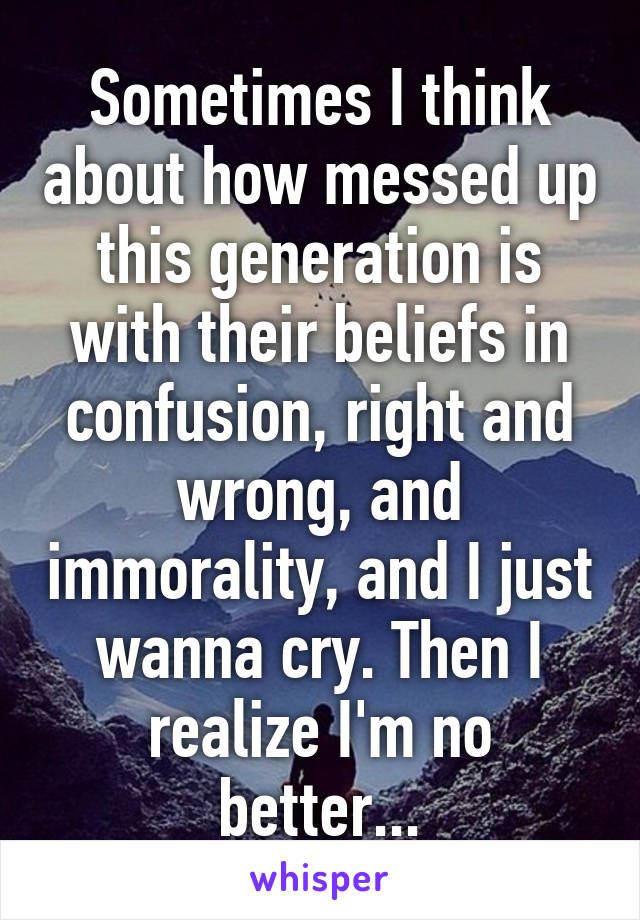 Sometimes I think about how messed up this generation is with their beliefs in confusion, right and wrong, and immorality, and I just wanna cry. Then I realize I'm no better...