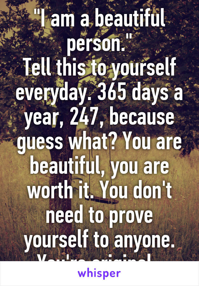 "I am a beautiful person."
Tell this to yourself everyday. 365 days a year, 24\7, because guess what? You are beautiful, you are worth it. You don't need to prove yourself to anyone. You're original. 