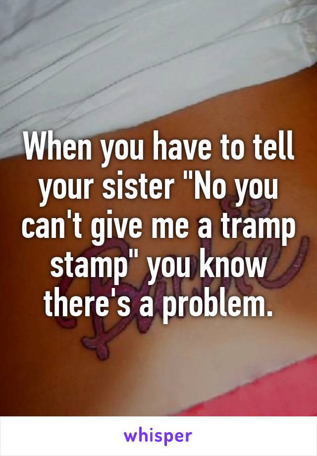 When you have to tell your sister "No you can't give me a tramp stamp" you know there's a problem.