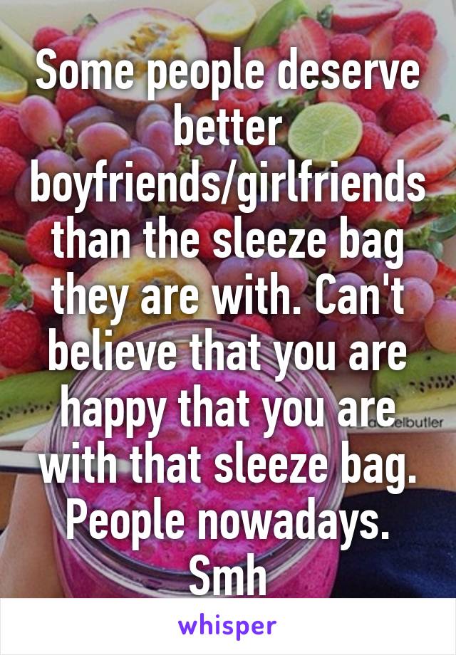 Some people deserve better boyfriends/girlfriends than the sleeze bag they are with. Can't believe that you are happy that you are with that sleeze bag. People nowadays. Smh