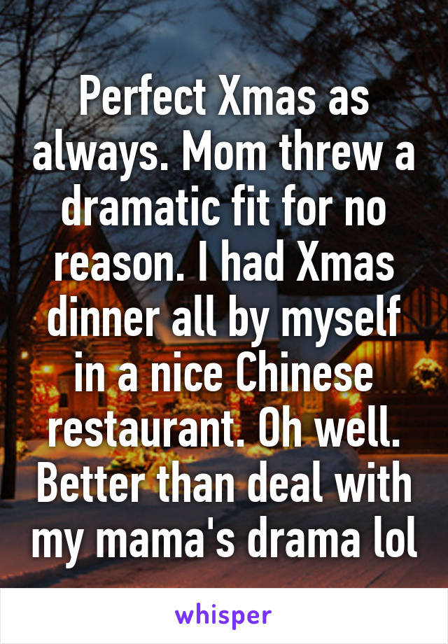 Perfect Xmas as always. Mom threw a dramatic fit for no reason. I had Xmas dinner all by myself in a nice Chinese restaurant. Oh well. Better than deal with my mama's drama lol