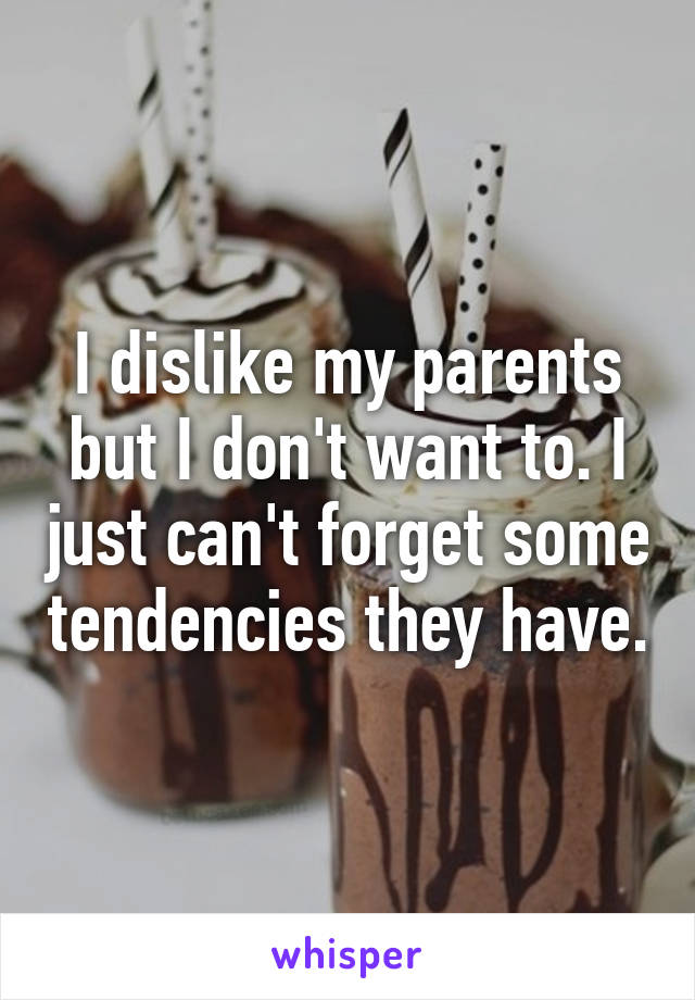 I dislike my parents but I don't want to. I just can't forget some tendencies they have.