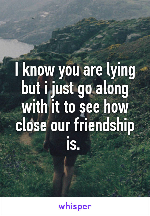 I know you are lying but i just go along with it to see how close our friendship is. 