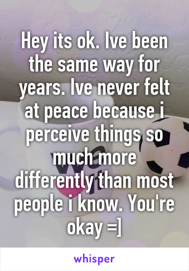 Hey its ok. Ive been the same way for years. Ive never felt at peace because i perceive things so much more differently than most people i know. You're okay =]