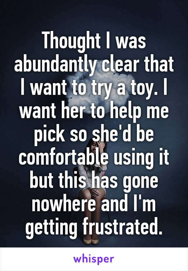 Thought I was abundantly clear that I want to try a toy. I want her to help me pick so she'd be comfortable using it but this has gone nowhere and I'm getting frustrated.