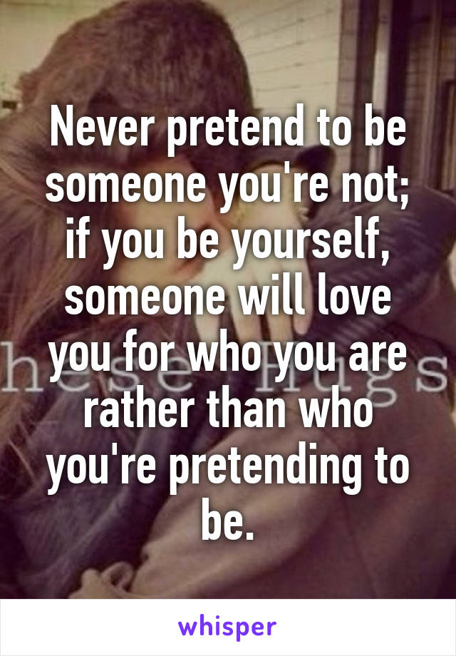 Never pretend to be someone you're not; if you be yourself, someone will love you for who you are rather than who you're pretending to be.