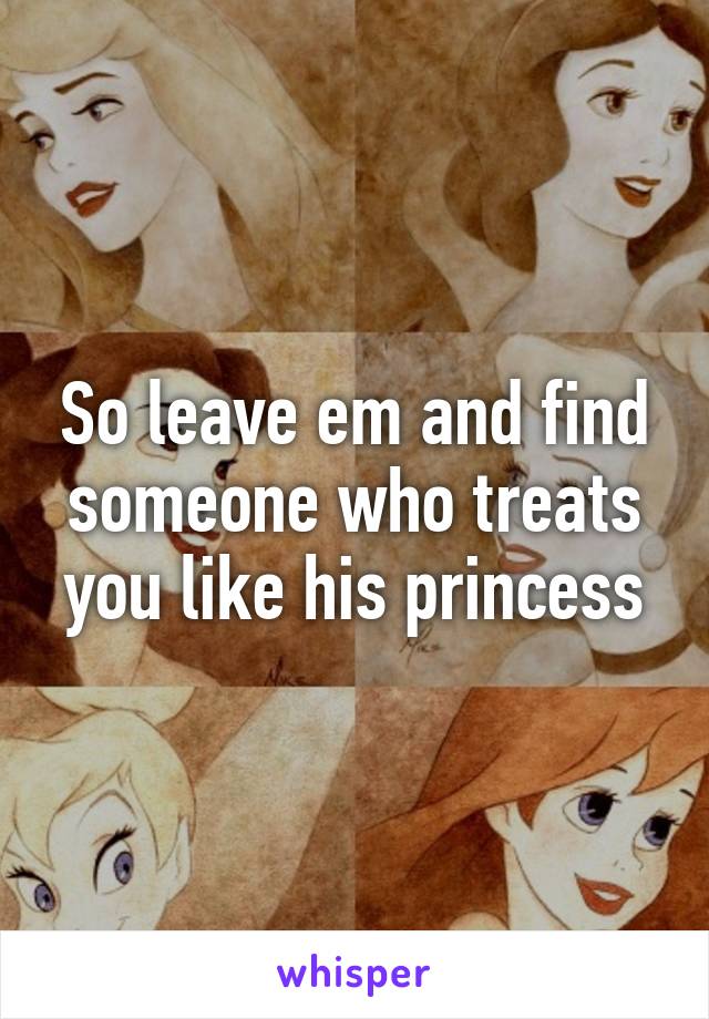 So leave em and find someone who treats you like his princess