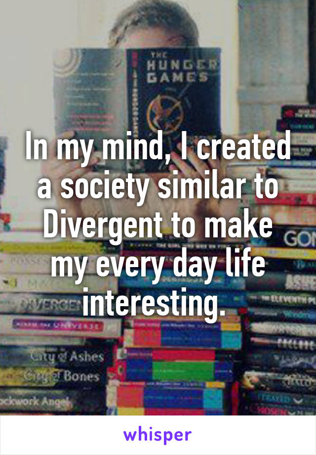 In my mind, I created a society similar to Divergent to make my every day life interesting. 