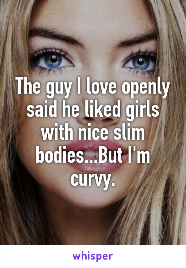 The guy I love openly said he liked girls with nice slim bodies...But I'm curvy.